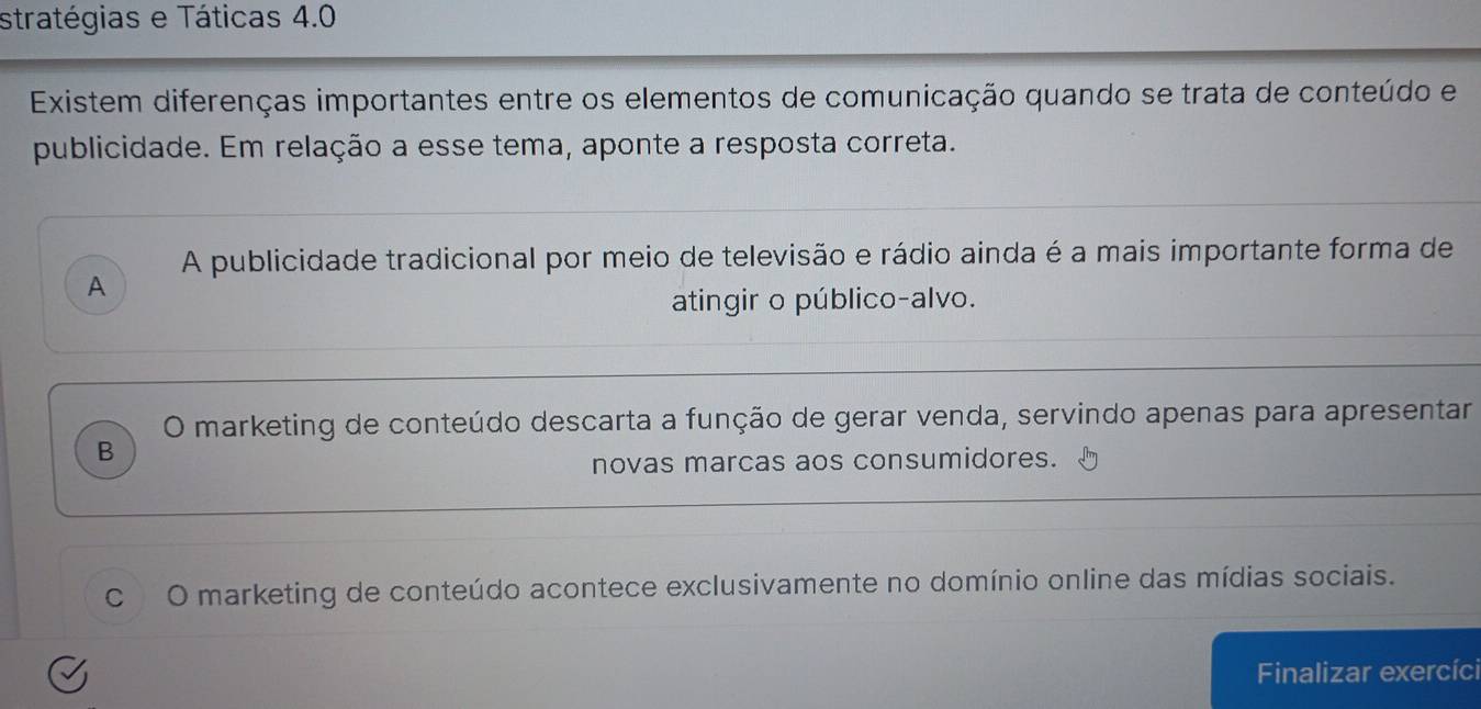 stratégias e Táticas 4.0
Existem diferenças importantes entre os elementos de comunicação quando se trata de conteúdo e
publicidade. Em relação a esse tema, aponte a resposta correta.
A publicidade tradicional por meio de televisão e rádio ainda é a mais importante forma de
A
atingir o público-alvo.
O marketing de conteúdo descarta a função de gerar venda, servindo apenas para apresentar
B
novas marcas aos consumidores.
C O marketing de conteúdo acontece exclusivamente no domínio online das mídias sociais.
Finalizar exercíc