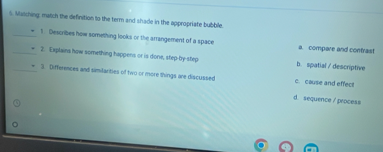 Matching: match the definition to the term and shade in the appropriate bubble.
_1. Describes how something looks or the arrangement of a space a. compare and contrast
__2. Explains how something happens or is done, step-by-step b. spatial / descriptive
3. Differences and similarities of two or more things are discussed c. cause and effect
d.sequence / process