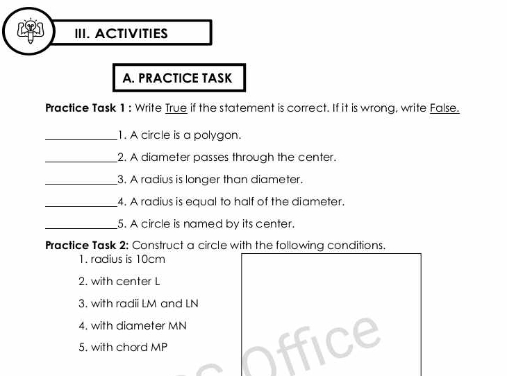 ACTIVITIES 
A. PRACTICE TASK 
Practice Task 1: Write True if the statement is correct. If it is wrong, write False. 
_1. A circle is a polygon. 
_2. A diameter passes through the center. 
_3. A radius is longer than diameter. 
_4. A radius is equal to half of the diameter. 
_5. A circle is named by its center. 
Practice Task 2: Construct a circle with the following conditions. 
1. radius is 10cm
2. with center L
3. with radii LM and LN
4. with diameter MN
5. with chord MP