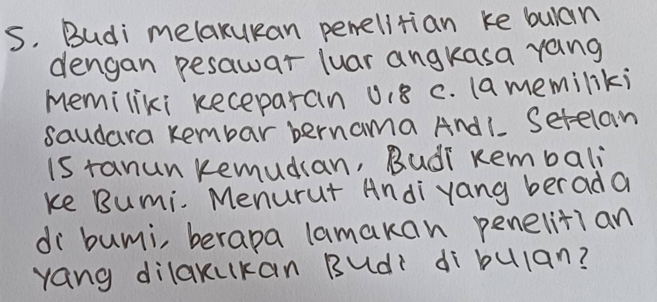 Budi melakukan perelitian ke bulan 
dengan pesawar luar angkasa yang 
memiliki keceparan u18 c. (amemiliki 
saudara Rembar bernama Andl Setelam 
iS ranun Remudian, Rudi Rembali 
ke Bumi. Menurut Andi yang berad a 
di bumi, berapa lamakan penelitian 
yang dilakukan Budi dibulan?