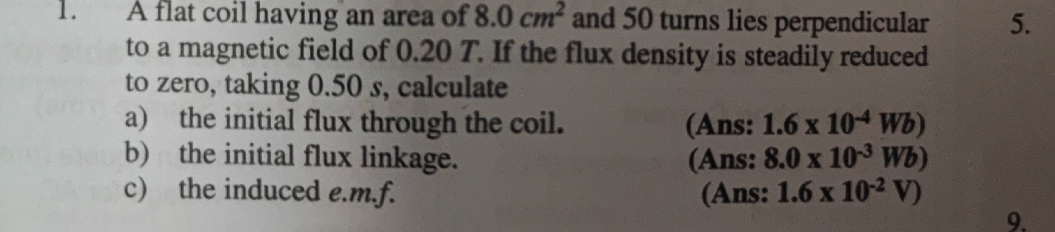 A flat coil having an area of 8.0cm^2 and 50 turns lies perpendicular 5. 
to a magnetic field of 0.20 T. If the flux density is steadily reduced 
to zero, taking 0.50 s, calculate 
a) the initial flux through the coil. (Ans: 1.6* 10^(-4)Wb)
b) the initial flux linkage. (Ans: 8.0* 10^(-3)Wb)
c) the induced e.m.f. (Ans: 1.6* 10^(-2)V)
9.