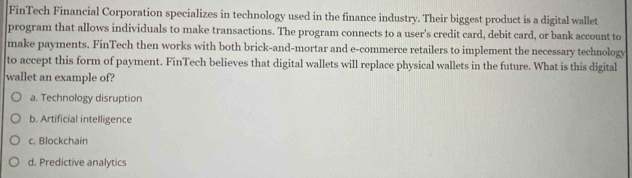 FinTech Financial Corporation specializes in technology used in the finance industry. Their biggest product is a digital wallet
program that allows individuals to make transactions. The program connects to a user's credit card, debit card, or bank account to
make payments. FinTech then works with both brick-and-mortar and e-commerce retailers to implement the necessary technology
to accept this form of payment. FinTech believes that digital wallets will replace physical wallets in the future. What is this digital
wallet an example of?
a. Technology disruption
b. Artificial intelligence
c. Blockchain
d. Predictive analytics