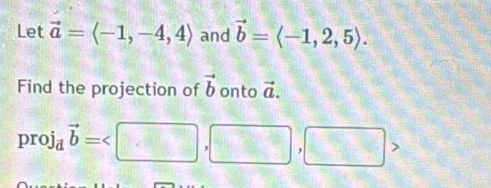 Let vector a=langle -1,-4,4rangle and vector b=langle -1,2,5rangle. 
Find the projection of vector b onto vector a.
proj_dvector b=