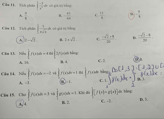 Tích phân ∈tlimits _1^(2frac -3)x^3dx có giá trị bằng:
A.  9/8 . B. - 45/64 . C.  15/8 . D. - 9/8 . 
Câu 12. Tích phân ∈tlimits _1^(2frac 1)xsqrt(x)dx có giá trị bằng:
A. 2-sqrt(2). B. 2+sqrt(2). C.  (-sqrt(2)+8)/20 . D.  (-sqrt(2)-8)/20 . 
Câu 13. Nếu ∈tlimits _0^1f(x)dx=4 thì ∈tlimits _0^12f(x)dx bằng:
A. 16. B. 4. C. 2. D. 8.
Câu 14. Nếu ∈tlimits _1^2f(x)dx=-2 và ∈tlimits _2^3f(x)dx=1 thì ∈tlimits _1^3f(x)dx 6
A. -3. B, -1. C. 1. D. 3.
Câu 15. Cho ∈tlimits _2^3f(x)dx=3 và ∈tlimits _2^3g(x)dx=1. Khi đó ∈tlimits _2^3[f(x)+g(x)]dx bằng:
A, 4. B. 2. C. -2. D. 3.