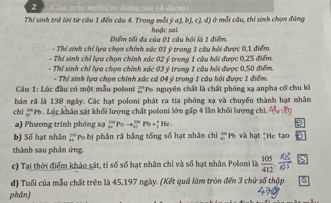 Câu trắc nghiệm đúng sai (4 điểm)
Thí sinh trả lời từ câu 1 đến câu 4. Trong mỗi ý a), b), c), d) ở mỗi câu, thí sinh chọn đúng
hoặc sai.
Điểm tối đa của 01 câu hỏi là 1 điểm.
- Thí sinh chỉ lựa chọn chính xác 01 ý trong 1 câu hỏi được 0,1 điểm.
- Thí sinh chỉ lựa chọn chính xác 02 ý trong 1 câu hỏi được 0,25 điểm.
- Thí sinh chỉ lựa chọn chính xác 03 ý trong 1 câu hỏi được 0,50 điểm.
- Thí sinh lựa chọn chính xác cả 04 ý trong 1 câu hỏi được 1 điểm.
Câu 1: Lúc đầu có một mẫu poloni beginarrayr 250 84endarray Po nguyên chất là chất phóng xạ anpha cớ chu kì
bán rã là 138 ngày. Các hạt poloni phát ra tia phóng xạ và chuyển thành hạt nhân
chì  20/82  *Pb . Lúc khảo sát khối lượng chất poloni lớn gấp 4 lần khối lượng chì.
a) Phương trình phóng xạ beginarrayr 210 84endarray Po to _(82)^(206)Pb+_2^(4 He D
b) Số hạt nhân frac 23 2 84) Po bị phân rã bằng tống số hạt nhân chì _(82)^(206)Pb và hạt beginarrayr 4 1endarray He tạo D
thành sau phản ứng.
c) Tại thời điểm khảo sát, tỉ số số hạt nhân chì và số hạt nhân Poloni là  s
d) Tuổi của mẫu chất trên là 45,197 ngày. (Kết quả làm tròn đến 3 chử số thập S
phân)