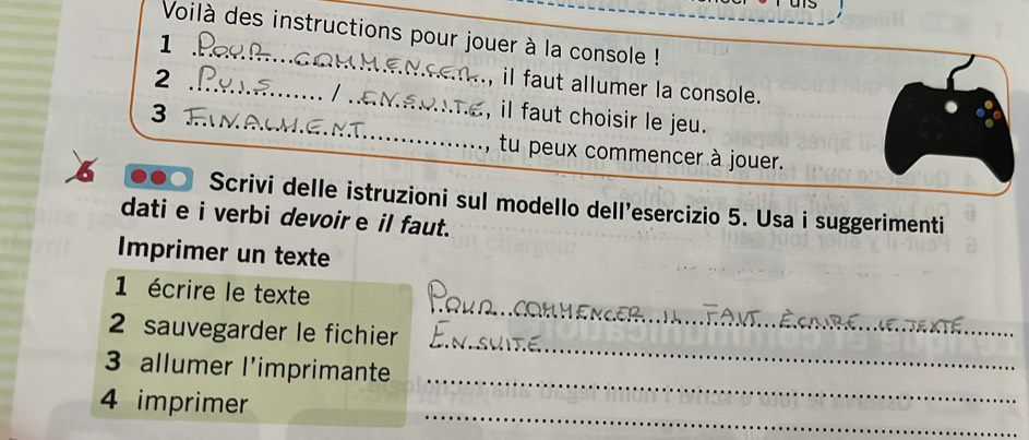 Voilà des instructions pour jouer à la console ! 
1 
_ 
_ 
2 
, il faut allumer la console. 
_ 
3 _, il faut choisir le jeu. 
, tu peux commencer à jouer. 
o Scrivi delle istruzioni sul modello dell'esercizio 5. Usa i suggerimenti 
dati e i verbi devoire il faut. 
Imprimer un texte 
_ 
1 écrire le texte 
_ 
2 sauvegarder le fichier 
_ 
3 allumer l'imprimante 
_ 
4 imprimer