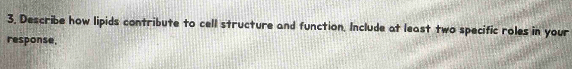 3, Describe how lipids contribute to cell structure and function. Include at least two specific roles in your 
response.