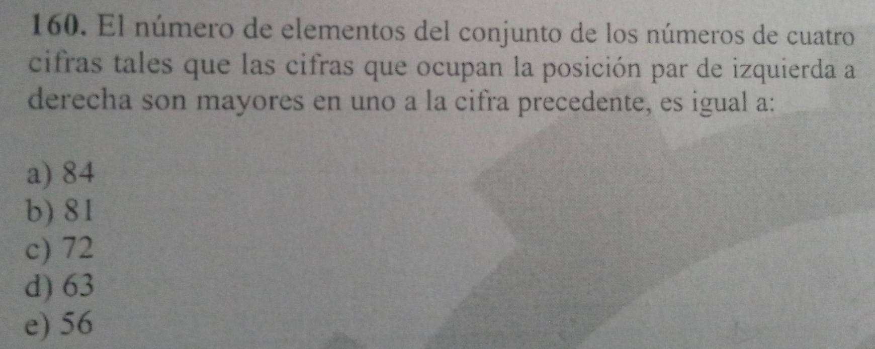 El número de elementos del conjunto de los números de cuatro
cifras tales que las cifras que ocupan la posición par de izquierda a
derecha son mayores en uno a la cifra precedente, es igual a:
a) 84
b) 81
c) 72
d) 63
e) 56