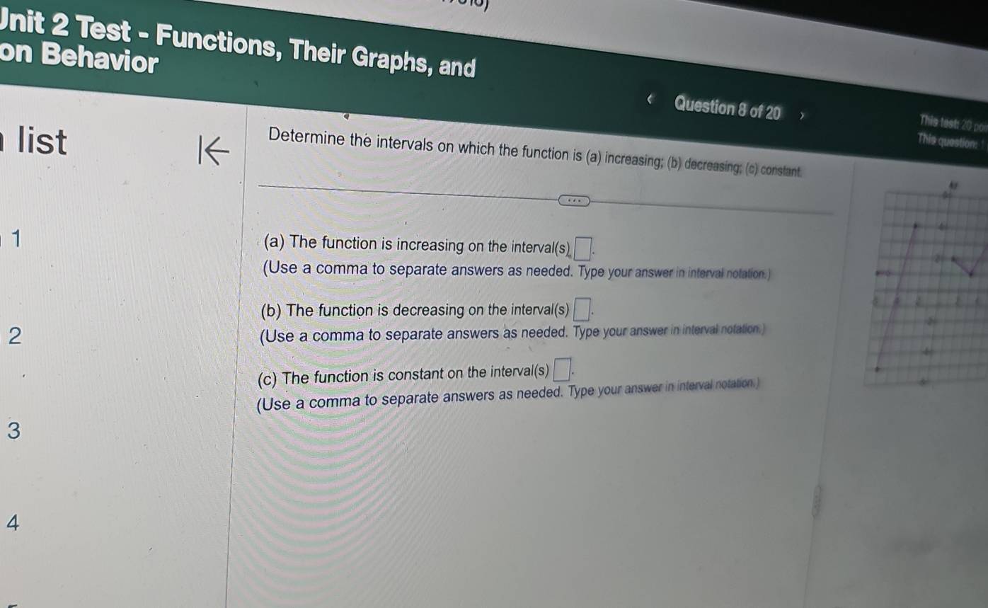 Test - Functions, Their Graphs, and 
on Behavior 
Question 8 of 20 
This test: 20 po 
list This question: ! 
Determine the intervals on which the function is (a) increasing; (b) decreasing; (c) constant. 
1 
(a) The function is increasing on the interval (s)□. 
(Use a comma to separate answers as needed. Type your answer in interval notation.) 
(b) The function is decreasing on the interval(s) □. 
2 
(Use a comma to separate answers as needed. Type your answer in interval notation.) 
(c) The function is constant on the interval(s) □. 
(Use a comma to separate answers as needed. Type your answer in interval notation.) 
3 
4