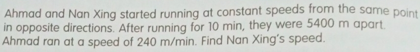 Ahmad and Nan Xing started running at constant speeds from the same point 
in opposite directions. After running for 10 min, they were 5400 m apart. 
Ahmad ran at a speed of 240 m/min. Find Nan Xing's speed.