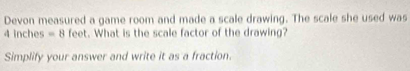 Devon measured a game room and made a scale drawing. The scale she used was
4 inches =8 feet. What is the scale factor of the drawing? 
Simplify your answer and write it as a fraction.