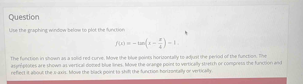 Question 
Use the graphing window below to plot the function
f(x)=-tan (x- π /4 )-1. 
The function in shown as a solid red curve. Move the blue points horizontally to adjust the period of the function. The 
asymptotes are shown as vertical dotted blue lines. Move the orange point to vertically stretch or compress the function and 
reflect it about the x-axis. Move the black point to shift the function horizontally or vertically.