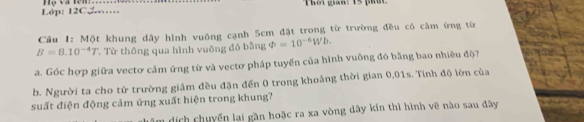 Họ và tên: 
Lớp: 12C. Thời gian: 15 phút 
Câu 1: Một khung dây hình vuông cạnh 5cm đặt trong từ trường đều có cảm ứng từ
B=8.10^(-4)T. Từ thông qua hình vuông đó bằng varPhi =10^(-6)Wb. 
a. Góc hợp giữa vectơ cảm ứng từ và vectơ pháp tuyến của hình vuông đó bằng bao nhiêu độ? 
b. Người ta cho từ trường giảm đều đặn đến 0 trong khoảng thời gian 0,01s. Tính độ lớn của 
suất điện động cảm ứng xuất hiện trong khung? 
n dịch chuyển lại gần hoặc ra xa vòng dây kín thì hình vẽ nào sau đây