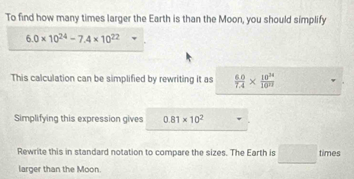 To find how many times larger the Earth is than the Moon, you should simplify
6.0* 10^(24)-7.4* 10^(22)
This calculation can be simplified by rewriting it as  (6.0)/7.4 *  10^(24)/10^(22) 
Simplifying this expression gives 0.81* 10^2
Rewrite this in standard notation to compare the sizes. The Earth is □ times
larger than the Moon.