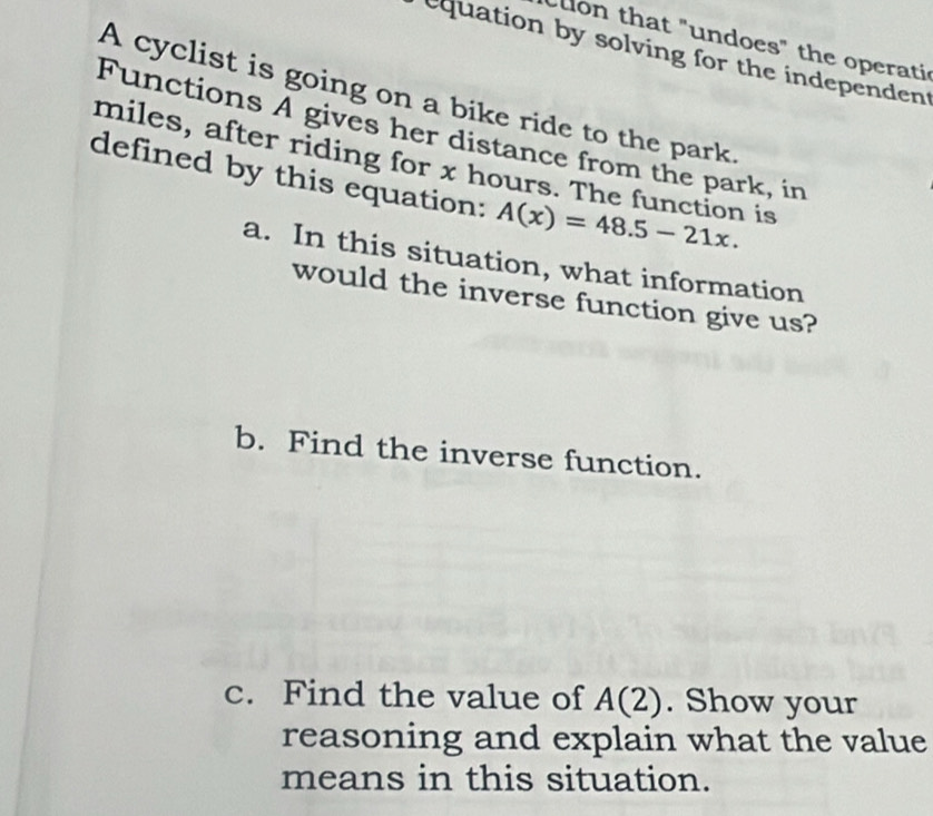 on that "undoes" the operati 
equation by solving for the independent 
A cyclist is going on a bike ride to the park. 
Functions A gives her distance from the park, in 
miles, after riding for x hours. The function is 
defined by this equation: A(x)=48.5-21x. 
a. In this situation, what information 
would the inverse function give us? 
b. Find the inverse function. 
c. Find the value of A(2). Show your 
reasoning and explain what the value 
means in this situation.