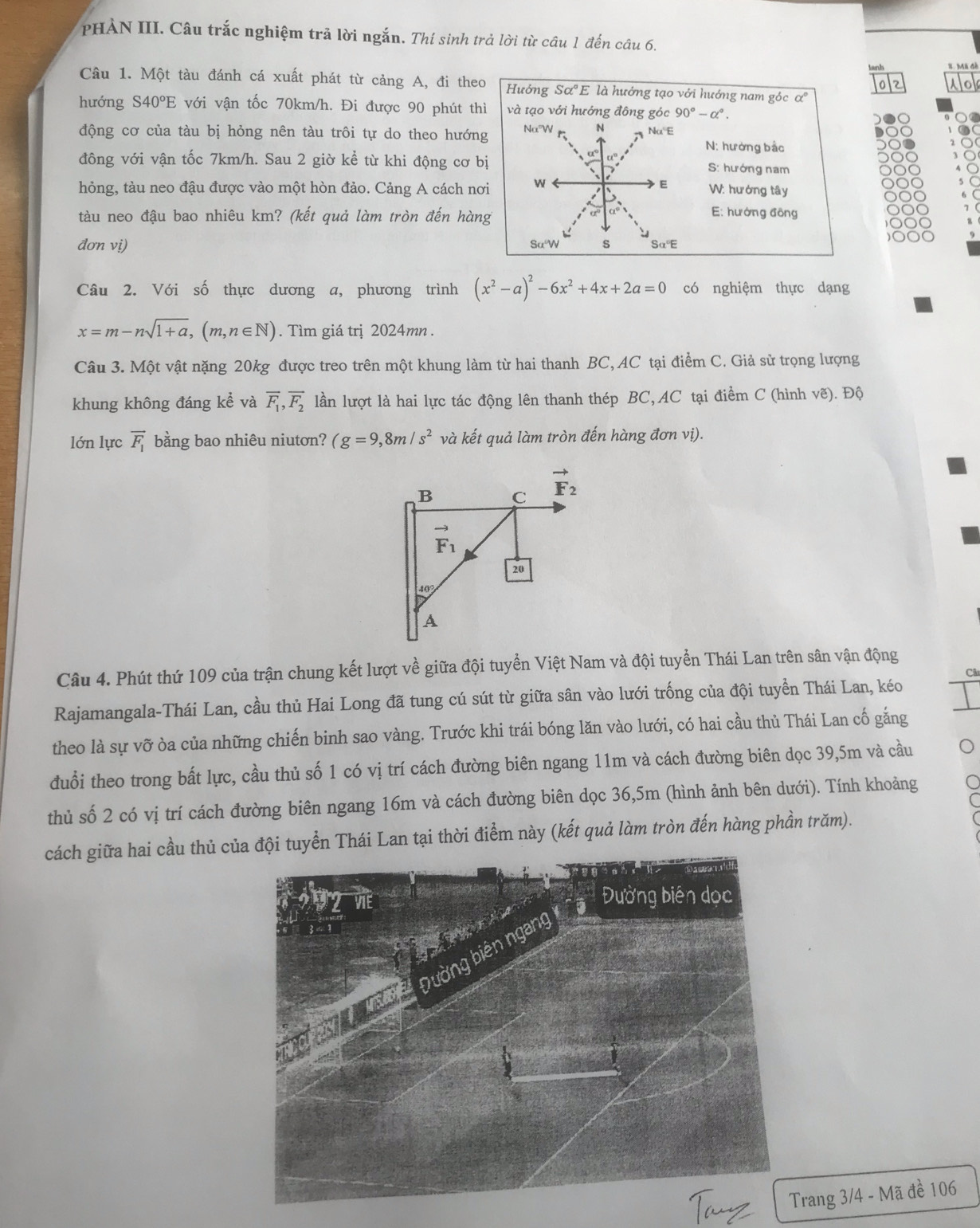 PHẢN III. Câu trắc nghiệm trả lời ngắn. Thí sinh trả lời từ câu 1 đến câu 6. X. Mã đè
02 No
Câu 1. Một tàu đánh cá xuất phát từ cảng A, đi theo Hưởng Salpha°E là hướng tạo với hướng nam góc α
hướng S40°E với vận tốc 70km/h. Đi được 90 phút thì và tạo với hướng đông góc 90°-alpha°.
động cơ của tàu bị hỏng nên tàu trôi tự do theo hướng Na°W N Na'E
N: hướng bắc
α° C t
đông với vận tốc 7km/h. Sau 2 giờ kể từ khi động cơ bị S: hướng nam
hỏng, tàu neo đậu được vào một hòn đảo. Cảng A cách nơi N
E W: hướng tây
tàu neo đậu bao nhiêu km? (kết quả làm tròn đến hàng
E: hướng đồng
đơn vị) Sα W s Sα"E
Câu 2. Với số thực dương a, phương trình (x^2-a)^2-6x^2+4x+2a=0 có nghiệm thực dạng
x=m-nsqrt(1+a),(m,n∈ N). Tìm giá trị 2024mn .
Câu 3. Một vật nặng 20kg được treo trên một khung làm từ hai thanh BC, AC tại điểm C. Giả sử trọng lượng
khung không đáng kể và overline F_1,overline F_2 lần lượt là hai lực tác động lên thanh thép BC, AC tại điểm C (hình vẽ). Độ
lớn lực vector F_1 bằng bao nhiêu niutơn? (g=9,8m/s^2 và kết quả làm tròn đến hàng đơn vị).
B C vector F_2
vector F_1
20
40°
A
Câu 4. Phút thứ 109 của trận chung kết lượt về giữa đội tuyển Việt Nam và đội tuyển Thái Lan trên sân vận động
Câ
Rajamangala-Thái Lan, cầu thủ Hai Long đã tung cú sút từ giữa sân vào lưới trống của đội tuyển Thái Lan, kéo
theo là sự vỡ òa của những chiến binh sao vàng. Trước khi trái bóng lăn vào lưới, có hai cầu thủ Thái Lan cố gắng
đuổi theo trong bất lực, cầu thủ số 1 có vị trí cách đường biên ngang 11m và cách đường biên dọc 39,5m và cầu
thủ số 2 có vị trí cách đường biên ngang 16m và cách đường biên dọc 36,5m (hình ảnh bên dưới). Tính khoảng
cách giữa hai cầu thủ của đội tuyển Thái Lan tại thời điểm này (kết quả làm tròn đến hàng phần trăm).
rang 3/4 - Mã đề 106