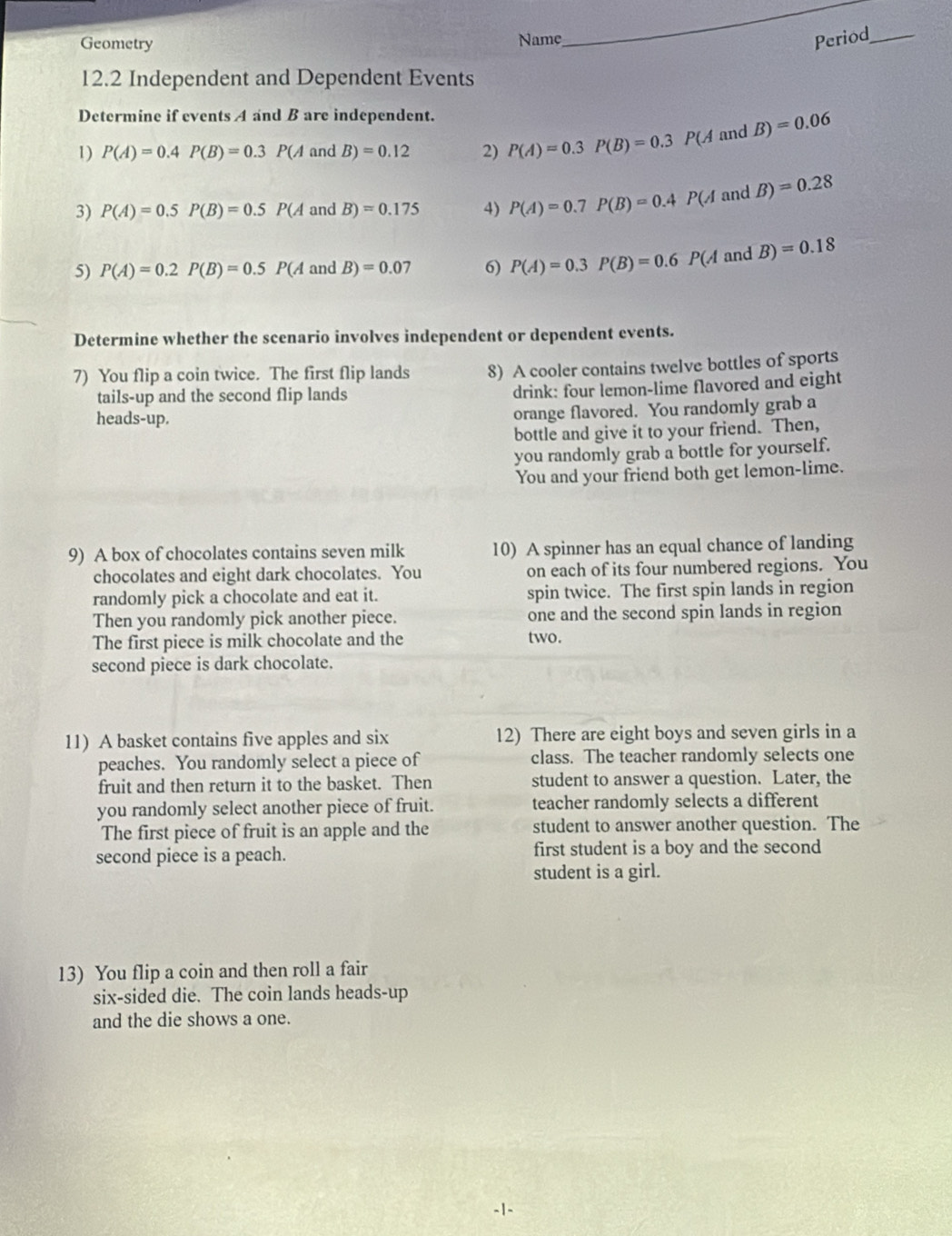 Geometry Name, Period_
12.2 Independent and Dependent Events
Determine if events A and B are independent.
1) P(A)=0.4P(B)=0.3P(A B)=0.12 2) P(A)=0.3P(B)=0.3 P(A and B)=0.06
3) P(A)=0.5P(B)=0.5P( A and B)=0.175 4) P(A)=0.7P(B)=0.4 P(A and B)=0.28
5) P(A)=0.2P(B)=0.5P(A and B)=0.07 6) P(A)=0.3P(B)=0.6P(A and B)=0.18
Determine whether the scenario involves independent or dependent events.
7) You flip a coin twice. The first flip lands 8) A cooler contains twelve bottles of sports
tails-up and the second flip lands drink: four lemon-lime flavored and eight
heads-up.
orange flavored. You randomly grab a
bottle and give it to your friend. Then,
you randomly grab a bottle for yourself.
You and your friend both get lemon-lime.
9) A box of chocolates contains seven milk 10) A spinner has an equal chance of landing
chocolates and eight dark chocolates. You on each of its four numbered regions. You
randomly pick a chocolate and eat it. spin twice. The first spin lands in region
Then you randomly pick another piece. one and the second spin lands in region
The first piece is milk chocolate and the two.
second piece is dark chocolate.
11) A basket contains five apples and six 12) There are eight boys and seven girls in a
peaches. You randomly select a piece of class. The teacher randomly selects one
fruit and then return it to the basket. Then student to answer a question. Later, the
you randomly select another piece of fruit. teacher randomly selects a different
The first piece of fruit is an apple and the student to answer another question. The
second piece is a peach. first student is a boy and the second
student is a girl.
13) You flip a coin and then roll a fair
six-sided die. The coin lands heads-up
and the die shows a one.
-1-