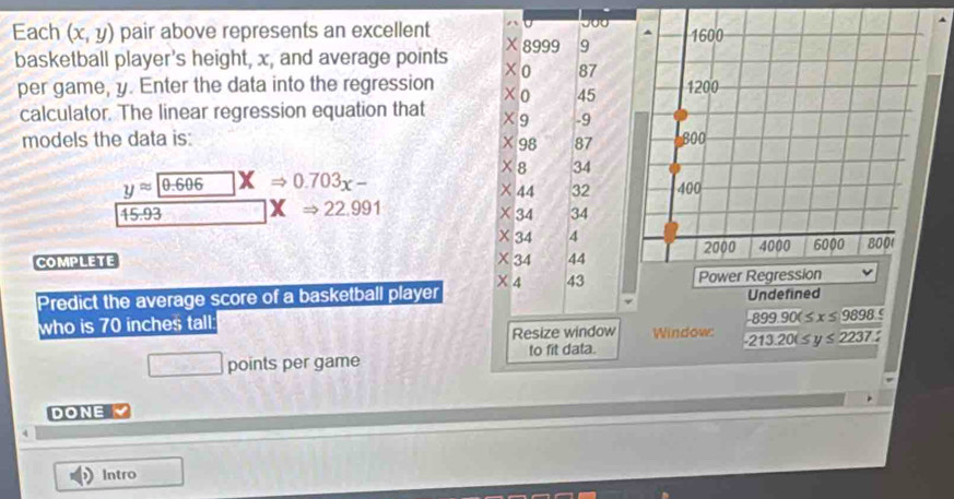 Each (x,y) pair above represents an excellent  
basketball player's height, x, and average points 
per game, y. Enter the data into the regression
calculator. The linear regression equation that 
models the data is:
yapprox 0.606 X Rightarrow 0.703x-
overline 45.93 XRightarrow 22.991
COMPLETE 
Predict the average score of a basketball player  Undefined
who is 70 inches tall
-899.90(≤ x≤ 9898.5
Window:
overline  points per game to fit data. -213.20(≤ y≤ 2237.2
DONE Y
Intro