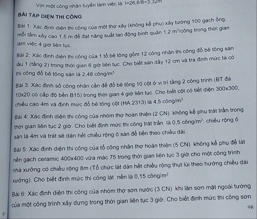 Với một công nhân tuyến làm việc là: l=26,6/8=3,32m
BÀi TẠP DIệN tHI CÔNG
Bài 1: Xác định diện thi công của một thợ xây (không kể phụ) xây tường 100 gạch ống,
mỗi tầm xây cao 1,5 m để đạt năng suất lao động bình quân 1,2m^3/ Vcông trong thời gian
àm việc 4 giờ liên tục.
Bài 2: Xác định diện thi công của 1 tổ bê tông gồm 12 công nhân thi công đổ bê tông sản
làu 1 (tầng 2) trong thời gian 6 giờ liên tục. Cho biết sàn dầy 12 cm và tra định mức ta có
thi công đổ bê tông sàn là 2,48chat ong/m^3
Bài 3: Xác định số công nhân cần để đổ bê tông 10 cột ở vị trí tầng 2 công trình (BT đá
10* 20 có cấp độ bền B15) trong thời gian 4 giờ liên tục. Cho biết cột có tiết diện 300* 300;
chiều cao 4m và định mức đổ bê tông cột (HA.2313) là 4,5cwidehat ong/m^3
Bài 4: Xác định diện thi công của nhóm thợ hoàn thiện (2 CN) không kể phụ trát trần trong
thời gian liên tục 2 giờ. Cho biết định mức thi công trát trần là 0,5coverline ong/m^2; chiều rộng ô
sàn là 4m và trát sẽ dàn hết chiều rộng ô sàn để tiến theo chiều dài.
Bài 5: Xác định diện thi công của tổ công nhân thợ hoàn thiện (5 CN) không kể phụ để lát
nền gạch ceramic 4 00* 400 vữa mác 75 trong thời gian liên tục 3 giờ cho một công trình
nhà xưởng có chiều rộng 8m (Tổ chức lát dàn hết chiều rộng thụt lùi theo hướng chiều dài
xưởng). Cho biết định mức thi công lát nền là 0,15cwidehat ong/m^2
Bài 6: Xác định diện thi công của nhóm thợ sơn nước (3 CN) khi lăn sơn mặt ngoài tường
của một công trình xây dựng trong thời gian liên tục 3 giờ. Cho biết định mức thi công sơn
98
97