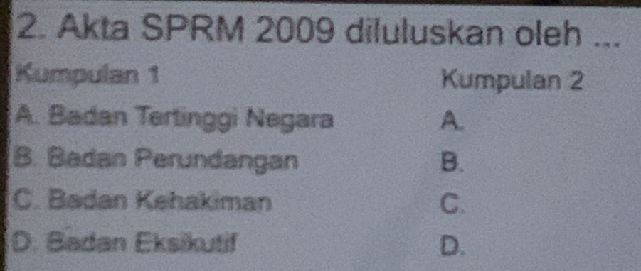 Akta SPRM 2009 diluluskan oleh ...
Kumpulan 1 Kumpulan 2
A. Badan Tertinggi Negara A.
B. Badan Perundangan B.
C. Badan Kehakiman C.
D. Badan Eksikutif D.