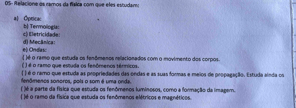 05- Relacione os ramos da física com que eles estudam: 
a) Óptica: 
b) Termologia: 
c) Eletricidade: 
d) Mecânica: 
e) Ondas: 
( )é o ramo que estuda os fenômenos relacionados com o movimento dos corpos. 
) é o ramo que estuda os fenômenos térmicos. 
【 ) é o ramo que estuda as propriedades das ondas e as suas formas e meios de propagação. Estuda ainda os 
fenômenos sonoros, pois o som é uma onda. 
( )é a parte da física que estuda os fenômenos luminosos, como a formação da imagem. 
)é o ramo da física que estuda os fenômenos elétricos e magnéticos.