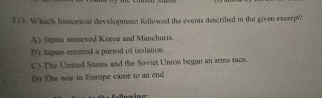 (1) Which historical development followed the events described in the given excerpt?
A) Japan annexed Korea and Manchuria.
B Japan enered a period of isolation.
C) The United States and the Soviet Union began an arms race.
() The war in Europe came to an end