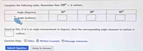 Complete the following table. Remember that 180°=x raee .
Based on this, if 2 is an angle measurement in degrees, then the corresponding angle measure in radians is
□ radans
Question Helgc ② Vides & Written Example  Wessage instructor
Submit Question Jump to Ansver