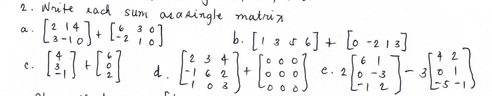 Write each sum acaRingle matrun 
a. beginbmatrix 2&1&4 3&-1&0endbmatrix +beginbmatrix 6&3&0 -2&1&0endbmatrix
b. [1356]+[0-213]
C. beginbmatrix 4 3 -1endbmatrix +beginbmatrix 6 0 2endbmatrix d. beginbmatrix 2&3&4 -1&6&2 1&0&3endbmatrix +beginbmatrix 0&0&0 0&0&0 0&0&0endbmatrix e. 2beginbmatrix 6&1 0&-3 -1&2endbmatrix -3beginbmatrix +2 0&1 -5&-1endbmatrix