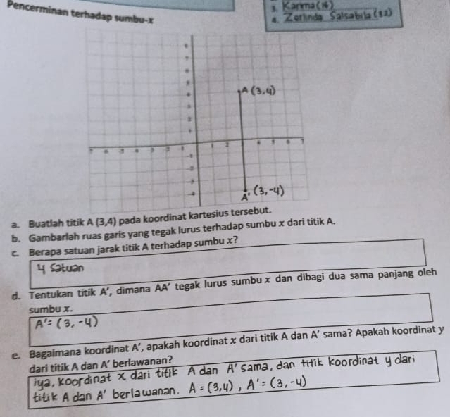 Pencerminan terhadap sumbu-x
4.            
alsabila (32)
a. Buatlah titik A(3,4) pada koordinat kartesius tersebut.
b. Gambarlah ruas garis yang tegak lurus terhadap sumbu x dari titik A.
c. Berapa satuan jarak titik A terhadap sumbu x?
d. Tentukan titik A' ', dimana AA' tegak lurus sumbux dan dibagi dua sama panjang oleh
sumbu x.
e. Bagaimana koordinat A' , apakah koordinat x dari titik A dan A' sama? Apakah koordinat y
dari titik A dan A' berlawanan?