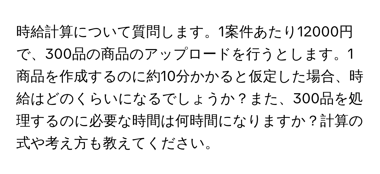 時給計算について質問します。1案件あたり12000円で、300品の商品のアップロードを行うとします。1商品を作成するのに約10分かかると仮定した場合、時給はどのくらいになるでしょうか？また、300品を処理するのに必要な時間は何時間になりますか？計算の式や考え方も教えてください。