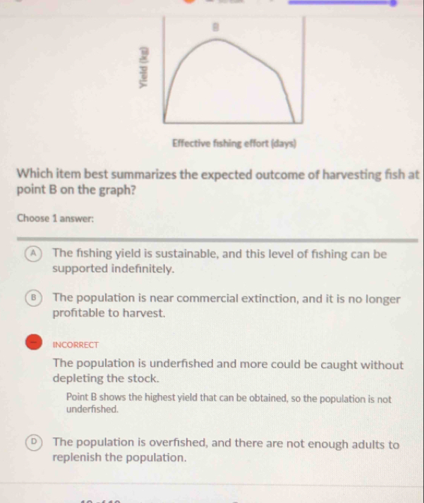 Effective fishing effort (days)
Which item best summarizes the expected outcome of harvesting fish at
point B on the graph?
Choose 1 answer:
A The fishing yield is sustainable, and this level of fishing can be
supported indefnitely.
) The population is near commercial extinction, and it is no longer
profitable to harvest.
INCORRECT
The population is underfished and more could be caught without
depleting the stock.
Point B shows the highest yield that can be obtained, so the population is not
underfished.
The population is overfished, and there are not enough adults to
replenish the population.