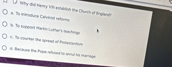 Why did Henry VIII establish the Church of England?
a. To introduce Calvinist reforms
b. To support Martin Luther's teachings
c. To counter the spread of Protestantism
d. Because the Pope refused to annul his marriage