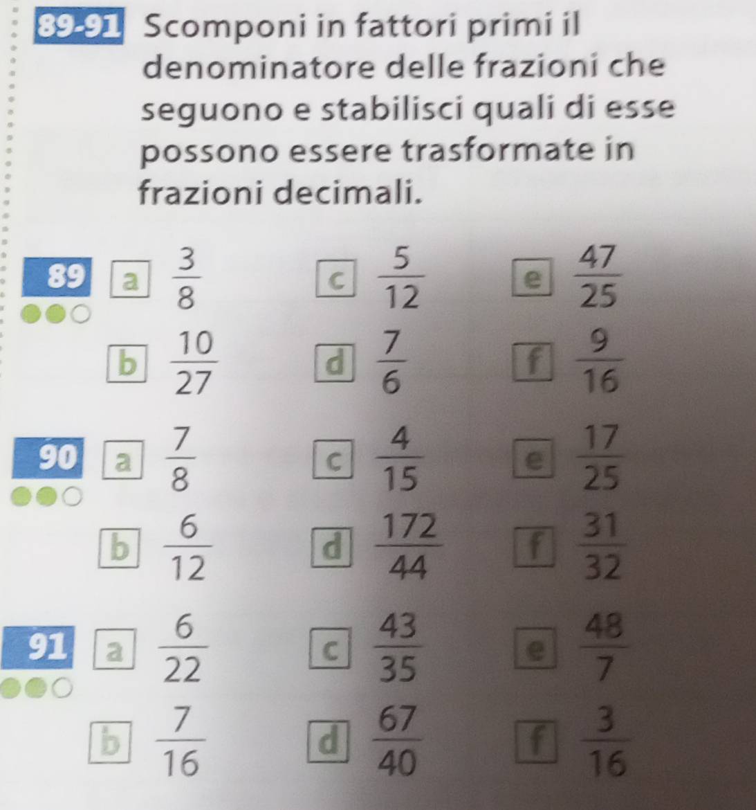 89-91 Scomponi in fattori primi il 
denominatore delle frazioni che 
seguono e stabilisci quali di esse 
possono essere trasformate in 
frazioni decimali. 
89 a  3/8   5/12  e  47/25 
C 
b  10/27 
d  7/6 
f  9/16 
90 a  7/8   4/15   17/25 
C 
e 
b  6/12 
d  172/44 
f  31/32 
91 a  6/22  C  43/35  e  48/7 
b  7/16 
d  67/40 
f  3/16 