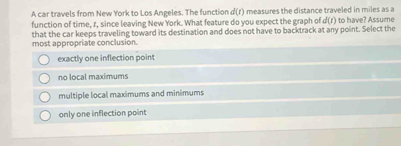 A car travels from New York to Los Angeles. The function d(t) measures the distance traveled in miles as a
function of time, z, since leaving New York. What feature do you expect the graph of d(t) to have? Assume
that the car keeps traveling toward its destination and does not have to backtrack at any point. Select the
most appropriate conclusion.
exactly one inflection point
no local maximums
multiple local maximums and minimums
only one inflection point