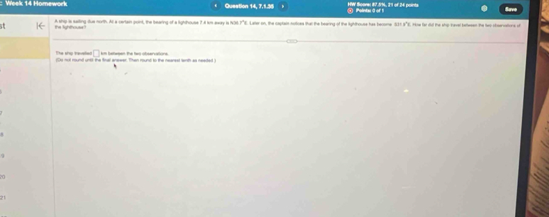 Week 14 Homework < Question 14, 7.1.35 HW Score: 87.5%, 21 of 24 points Points: 0 of 1 
st the lighthouse? A ship is sailing due north. At a certain point, the bearing of a lighthouse  7.4 km away is N36 7°E. Later on, the captain notices that the bearing of the lighthouse has become 531.9"E. How far did the ship travel between the two observations of
□ km between the two observations. 
The ship travelled (Do not round until the final answer. Then round to the nearest tenth as needed ) 
20 
21