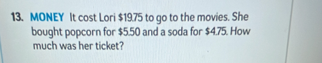 MONEY It cost Lori $19.75 to go to the movies. She 
bought popcorn for $5.50 and a soda for $4.75. How 
much was her ticket?