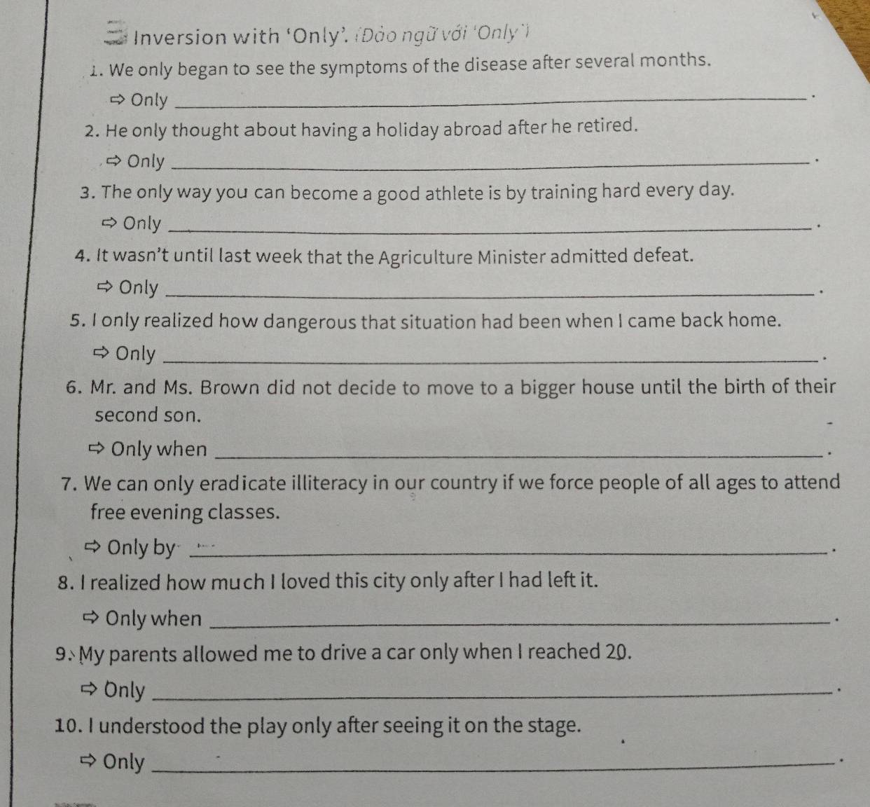 Inversion with ‘Only’. (Đảo ngữ với ‘Only')
1. We only began to see the symptoms of the disease after several months.
⇒ Only
_.
2. He only thought about having a holiday abroad after he retired.
# Only_
.
3. The only way you can become a good athlete is by training hard every day.
> Only_
.
4. It wasn’t until last week that the Agriculture Minister admitted defeat.
→ Only_
5. I only realized how dangerous that situation had been when I came back home.
⇔Only_
.
6. Mr. and Ms. Brown did not decide to move to a bigger house until the birth of their
second son.
Only when _.
7. We can only eradicate illiteracy in our country if we force people of all ages to attend
free evening classes.
a Only by_
.
8. I realized how much I loved this city only after I had left it.
tr Only when_
.
9× My parents allowed me to drive a car only when I reached 20.
a Only_
·
10. I understood the play only after seeing it on the stage.
Only_
.