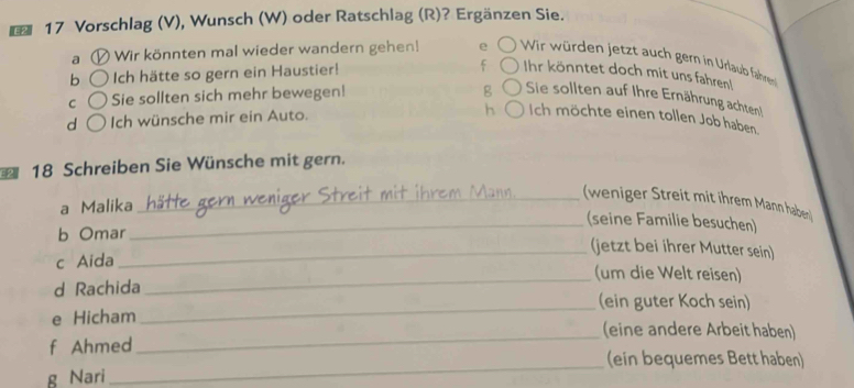 E2 17 Vorschlag (V), Wunsch (W) oder Ratschlag (R)? Ergänzen Sie.
a Wir könnten mal wieder wandern gehen! e Wir würden jetzt auch gern in Urlaub fahren
b ch hätte so gern ein Haustier! f Ihr könntet doch mit uns fahren!
C Sie sollten sich mehr bewegen!
g Sie sollten auf Ihre Ernährung achten!
d Ich wünsche mir ein Auto. h Ich möchte einen tollen Job haben
* 18 Schreiben Sie Wünsche mit gern.
_(weniger Streit mit ihrem Mann habern)
a Malika
_(seine Familie besuchen)
b Omar
_(jetzt bei ihrer Mutter sein)
c Aida
_(um die Welt reisen)
_
d Rachida (ein guter Koch sein)
_
e Hicham (eine andere Arbeit haben)
f Ahmed
_
(ein bequemes Bett haben)
g Nari