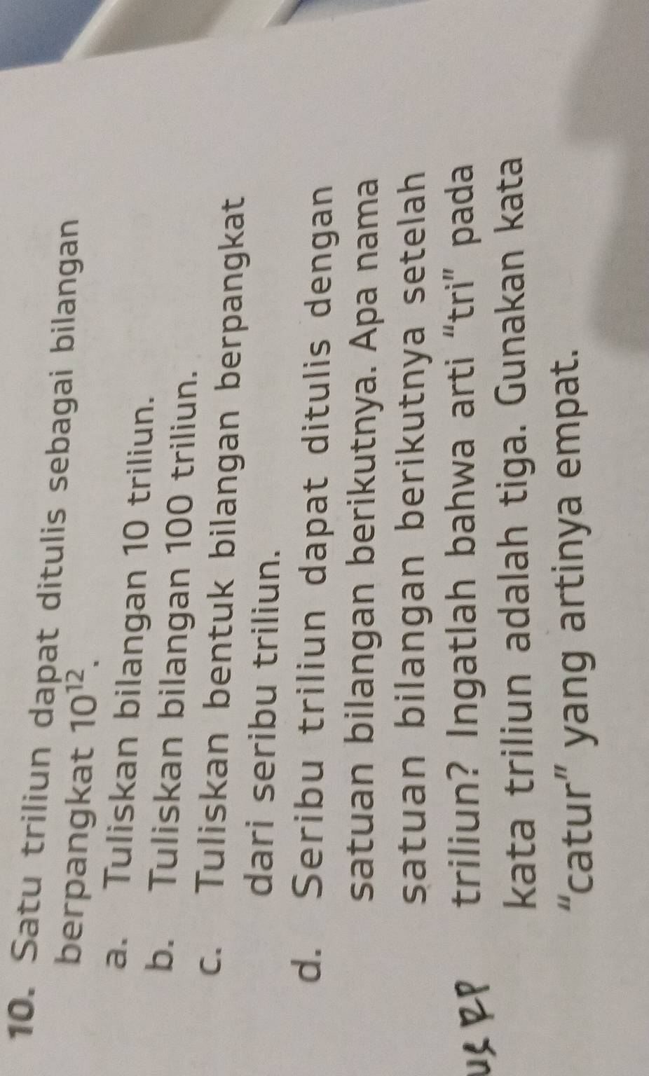 Satu triliun dapat ditulis sebagai bilangan
berpangkat 10^(12).
a. Tuliskan bilangan 10 triliun.
b. Tuliskan bilangan 100 triliun.
c. Tuliskan bentuk bilangan berpangkat
dari seribu triliun.
d. Seribu triliun dapat ditulis dengan
satuan bilangan berikutnya. Apa nama
satuan bilangan berikutnya setelah
1 RP triliun? Ingatlah bahwa arti “tri” pada
kata triliun adalah tiga. Gunakan kata
“catur” yang artinya empat.