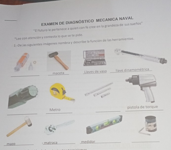 EXAMEN DE DIAGNÓSTICO MECANICA NAVAL 
''El futuro le pertenece a quien con fe cree en la grandeza de sus sueños'' 
*Lee con atención y contesta lo que se te pide. 
1.-De las siguientes imágenes nombra y describe la función de las herramientas. 
. 
_ 
Llaves de vaso Ilave dinamométrica 
_ 
_ 
Metro __pistola de torque 
_ 
_ 
mazo __- matraca _medidor_