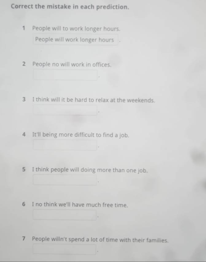 Correct the mistake in each prediction. 
1 People will to work longer hours. 
People will work longer hours
2 People no will work in offices. 
3 I think will it be hard to relax at the weekends. 
4 It'll being more difficult to find a job. 
5 I think people will doing more than one job. 
6 I no think we'll have much free time. 
7 People willn't spend a lot of time with their families.