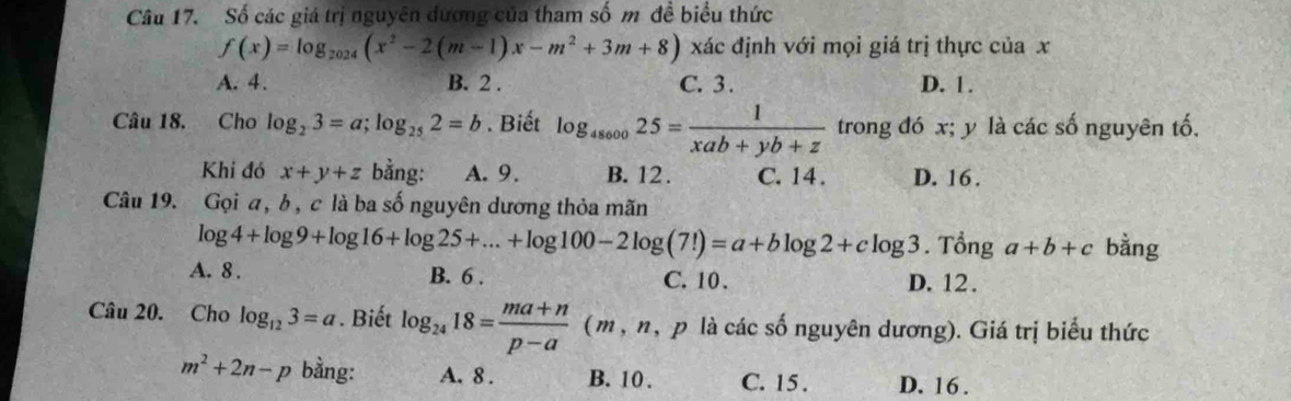 Số các giá trị nguyên đương của tham số m đề biểu thức
f(x)=log _2024(x^2-2(m-1)x-m^2+3m+8) xác định với mọi giá trị thực của x
A. 4. B. 2. C. 3. D. 1.
Câu 18. Cho log _23=a; log _252=b. Biết log _4860025= 1/xab+yb+z  trong đó x; y là các số nguyên tố.
Khi đó x+y+z bằng: A. 9. B. 12. C. 14. D. 16.
Câu 19. Gọi a, b, c là ba số nguyên dương thỏa mãn
log 4+log 9+log 16+log 25+...+log 100-2log (7!)=a+blog 2+clog 3. Tổng a+b+c bằng
A. 8. B. 6. C. 10. D. 12.
Câu 20. Cho log _123=a. Biết log _2418= (ma+n)/p-a  (m,n, p là các số nguyên dương). Giá trị biểu thức
m^2+2n-p bằng: A. 8. B. 10. C. 15. D. 16.