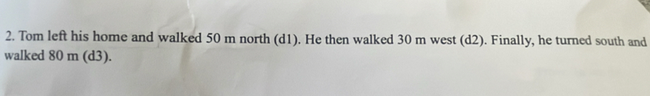Tom left his home and walked 50 m north (d1). He then walked 30 m west (d2). Finally, he turned south and 
walked 80 m (d3).