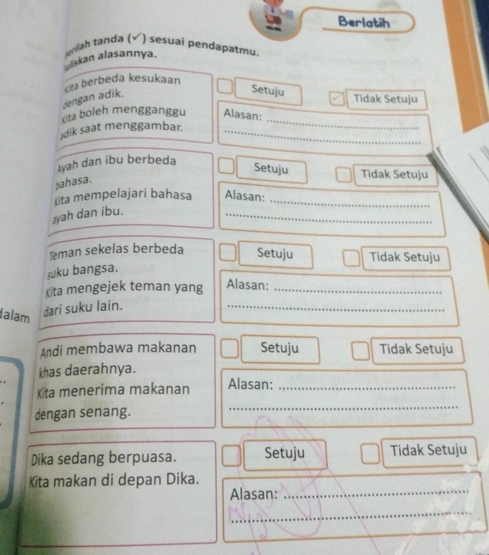 Berlatih
erilah tanda ( ) sesuai pendapatmu.
uliskan alasannya.
Kita berbeda kesukaan
dengan adik.
Setuju
Tidak Setuju
Kita boleh mengganggu Alasan:
⊥dik saat menggambar._
_
Ayah dan ibu berbeda
Setuju
bahasa.
Tidak Setuju
kita mempelajari bahasa Alasan:_
⊥yah dan ibu.
_
Teman sekelas berbeda
Setuju Tidak Setuju
suku bangsa.
Kita mengejek teman yang Alasan:_
alam
dari suku lain.
_
Andi membawa makanan Setuju Tidak Setuju
khas daerahnya.
_
Kita menerima makanan Alasan:_
dengan senang.
Dika sedang berpuasa.
Setuju Tidak Setuju
Kita makan di depan Dika.
Alasan:_
_