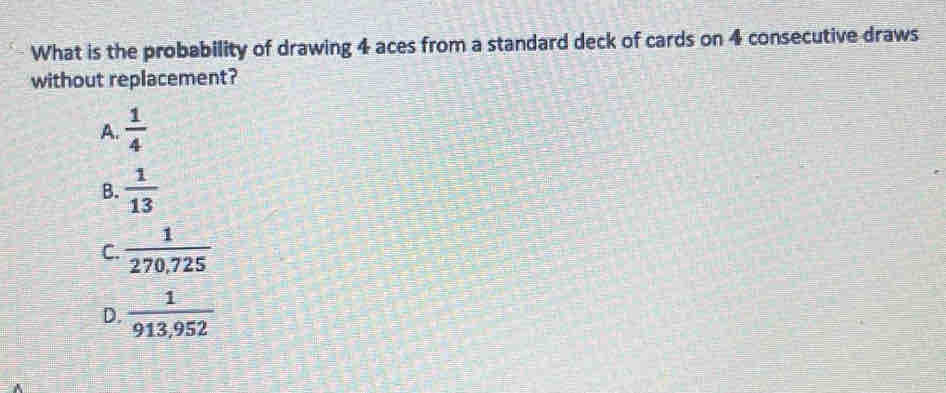 What is the probability of drawing 4 aces from a standard deck of cards on 4 consecutive draws
without replacement?
A.  1/4 
B.  1/13 
C.  1/270,725 
D.  1/913,952 