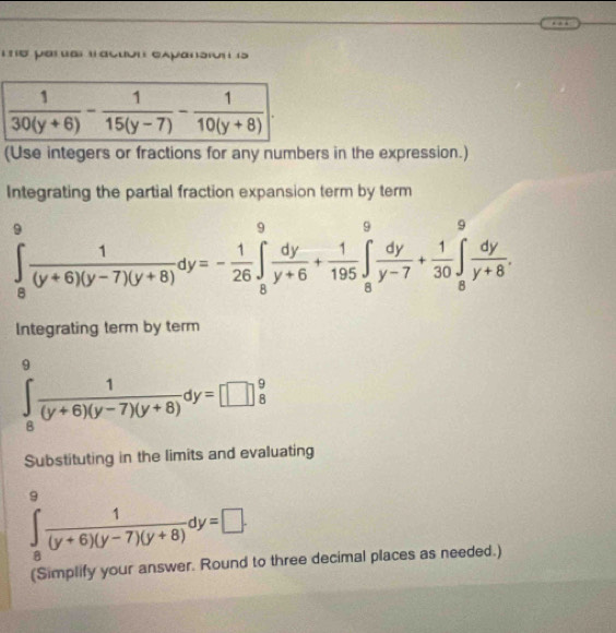 ti5 per a) tacuon expansion (5
(Use integers or fractions for any numbers in the expression.)
Integrating the partial fraction expansion term by term
∈tlimits _8^(9frac 1)(y+6)(y-7)(y+8)dy=- 1/26 ∈tlimits _8^(9frac dy)y+6+ 1/195 ∈tlimits _8^(9frac dy)y-7+ 1/30 ∈tlimits _8^(9frac dy)y+8.
Integrating term by term
∈tlimits _8^(9frac 1)(y+6)(y-7)(y+8)dy=□  9/8 
Substituting in the limits and evaluating
∈tlimits _8^(9frac 1)(y+6)(y-7)(y+8)dy=□ .
(Simplify your answer. Round to three decimal places as needed.)