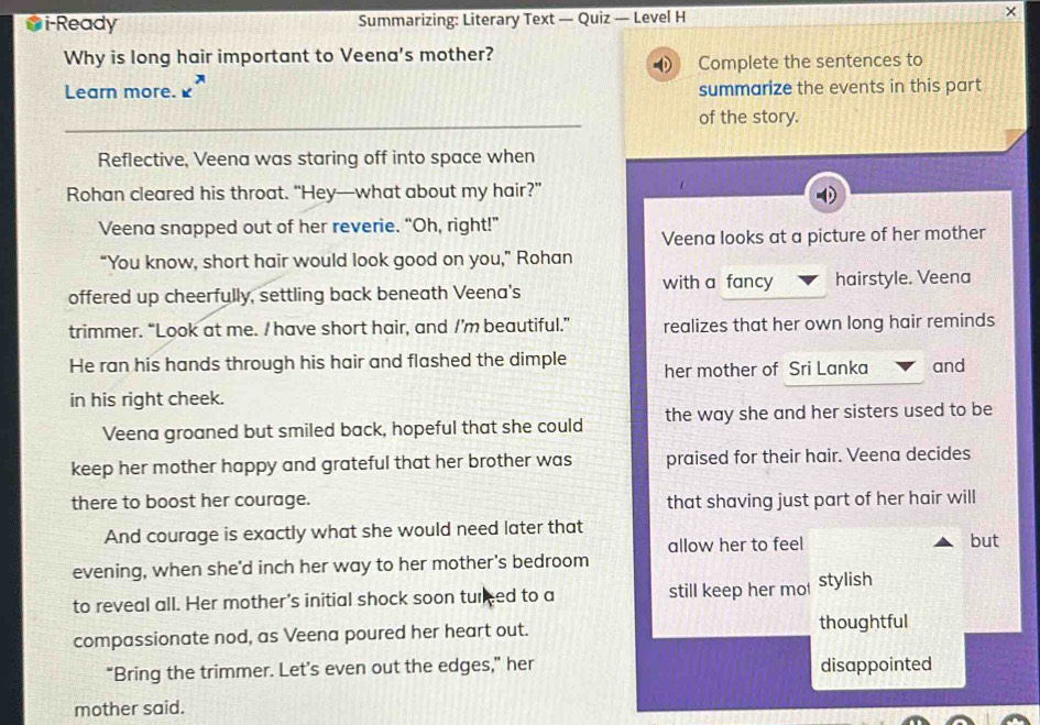 i-Ready Summarizing: Literary Text — Quiz — Level H 
Why is long hair important to Veena's mother? 
Complete the sentences to 
Learn more. 1 summarize the events in this part 
of the story. 
Reflective, Veena was staring off into space when 
Rohan cleared his throat. “Hey—what about my hair?” 
Veena snapped out of her reverie. “Oh, right!” 
Veena looks at a picture of her mother 
“You know, short hair would look good on you,” Rohan 
with a fancy 
offered up cheerfully, settling back beneath Veena's hairstyle. Veena 
trimmer. “Look at me. I have short hair, and /’m beautiful.” realizes that her own long hair reminds 
He ran his hands through his hair and flashed the dimple her mother of Sri Lanka and 
in his right cheek. 
Veena groaned but smiled back, hopeful that she could the way she and her sisters used to be 
keep her mother happy and grateful that her brother was praised for their hair. Veena decides 
there to boost her courage. that shaving just part of her hair will 
And courage is exactly what she would need later that 
allow her to feel 
evening, when she'd inch her way to her mother's bedroom but 
to reveal all. Her mother's initial shock soon tured to a still keep her mo stylish 
compassionate nod, as Veena poured her heart out. thoughtful 
“Bring the trimmer. Let’s even out the edges,” her disappointed 
mother said.