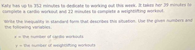 Katy has up to 352 minutes to dedicate to working out this week. It takes her 39 minutes to 
complete a cardio workout and 22 minutes to complete a weightlifting workout. 
Write the inequality in standard form that describes this situation. Use the given numbers and 
the following variables.
x= the number of cardio workouts
y= the number of weightlifting workouts