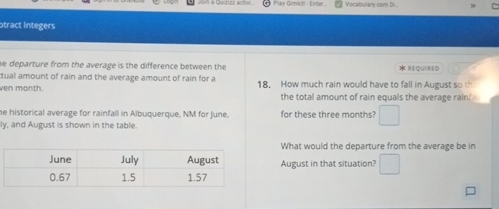 Join a Quizizz activi Play Gimkit! - Enter... Vocabulary com Di. 
otract Integers 
he departure from the average is the difference between the * REQUIRED 
ctual amount of rain and the average amount of rain for a 
ven month. 18. How much rain would have to fall in August so the 
the total amount of rain equals the average rainfal 
he historical average for rainfall in Albuquerque, NM for June, for these three months? □ 
ly, and August is shown in the table. 
What would the departure from the average be in 
August in that situation? □