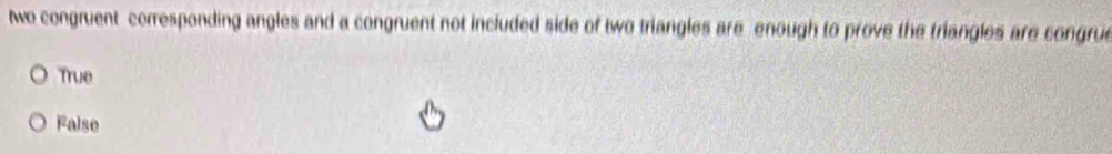 we congruent corresponding angles and a congruent not included side of two triangles are enough to prove the triangles are congrue
True
False